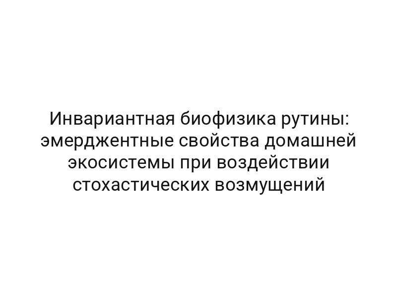 Инвариантная биофизика рутины: эмерджентные свойства домашней экосистемы при воздействии стохастических возмущений