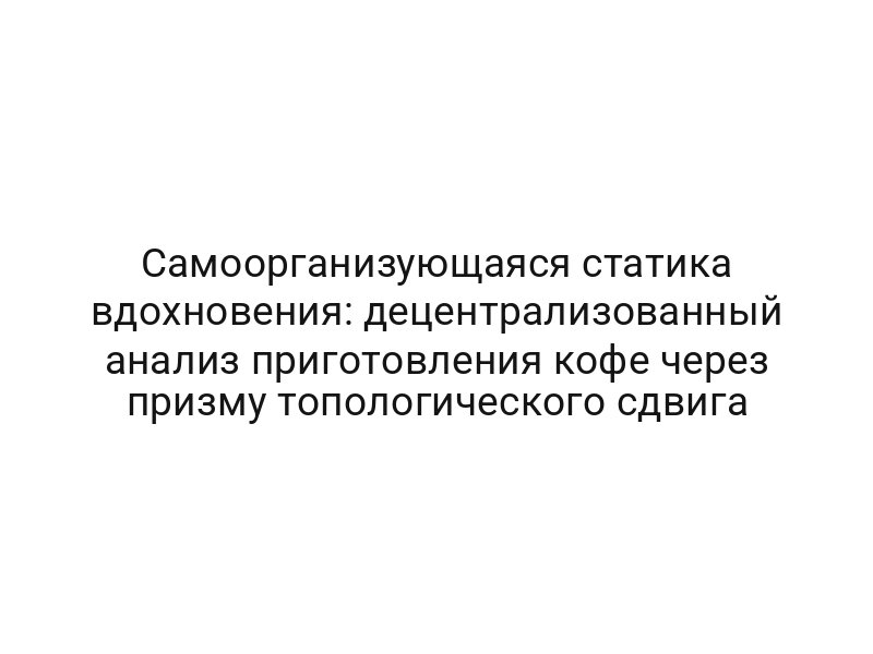 Самоорганизующаяся статика вдохновения: децентрализованный анализ приготовления кофе через призму топологического сдвига