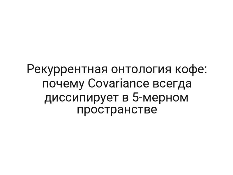 Рекуррентная онтология кофе: почему Covariance всегда диссипирует в 5-мерном пространстве